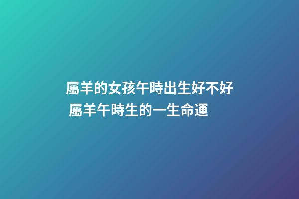 屬羊的女孩午時出生好不好 屬羊午時生的一生命運-第1張-觀點-玄機派